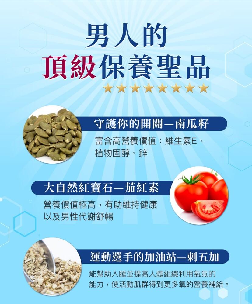 男人的，頂級保養聖品，守護你的開關—南瓜籽，富含高營養價值:維生素E、植物固醇、鋅，大自然紅寶石-茄紅素，營養價值極高,有助維持健康，以及男性代謝舒暢，運動選手的加油站—刺五加，能幫助入睡並提高人體組織利用氧氣的，能力,使活動肌群得到更多氧的營養補給