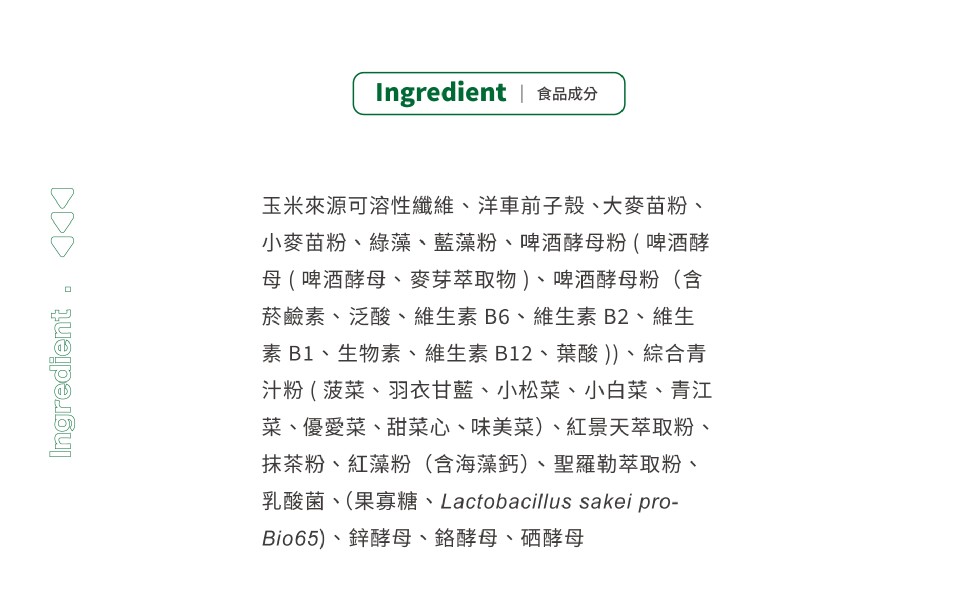 Ingredient 食品成分，玉米來源可溶性纖維、洋車前子殼、大麥苗粉、小麥苗粉、綠藻、藍藻粉、啤酒酵母粉(啤酒酵，母(啤酒酵母、麥芽萃取物)、啤酒酵母粉(含，菸鹼素、泛酸、維生素B6、維生素B2、維生，素B1、生物素、維生素B12、葉酸 ))、