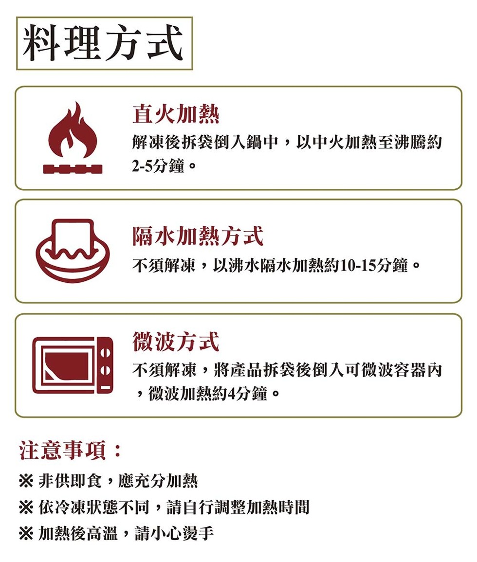 料理方式，直火加熱，解凍後拆袋倒入鍋中,以中火加熱至沸騰約，2-5分鐘。隔水加熱方式，不須解凍,以沸水隔水加熱約10-15分鐘。微波方式，不須解凍,將產品拆袋後倒入可微波容器內，微波加熱約4分鐘。注意事項:※非供即食,應充分加熱，※依冷凍狀態不同,請