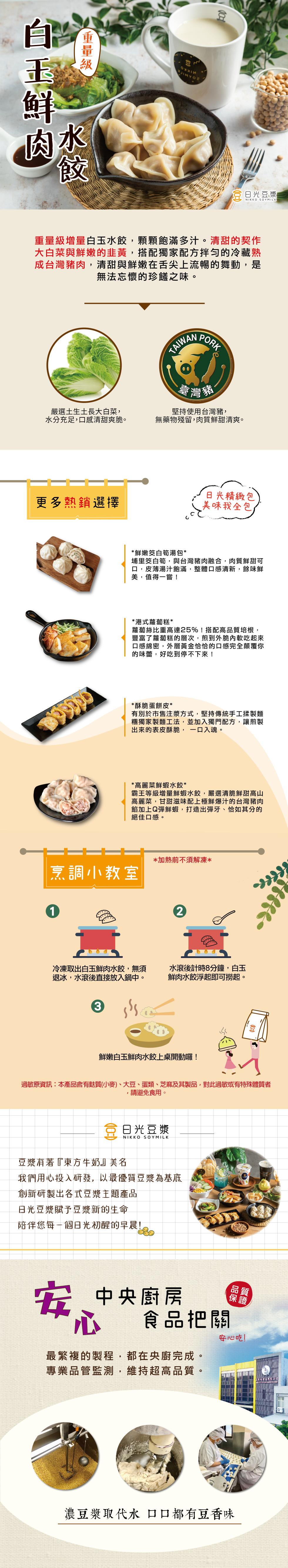 【重量級，白玉鮮，嚴選土生土長大白菜,水分充足,口感清甜爽脆。更多熱銷選擇，重量級增量白玉水餃,顆顆飽滿多汁。清甜的契作，大白菜與鮮嫩的韭黃,搭配獨家配方拌勻的冷藏熟，成台灣豬肉,清甜與鮮嫩在舌尖上流暢的舞動,是，無法忘懷的珍饈之味。烹調小教室，冷凍