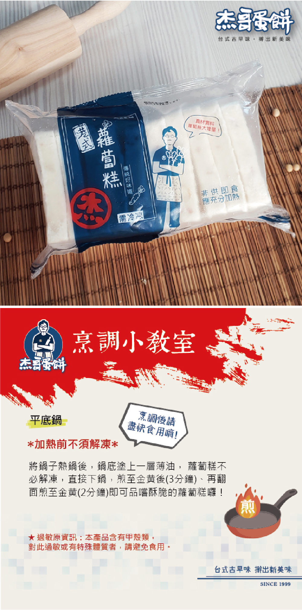 蘿蔔糕,傳統好味道,烹調小教室,烹調後請,盡快食用唷!台式古早味,辦出新美味,類蔔絲大增量!★ 過敏原資訊:本產品含有甲殼類,對此過敏或有特殊體質者,請避免食用。非供即食,應充分加熱,平底鍋,加熱前不須解凍,將鍋子熱鍋後,鍋底塗上一層薄油, 蘿蔔糕不