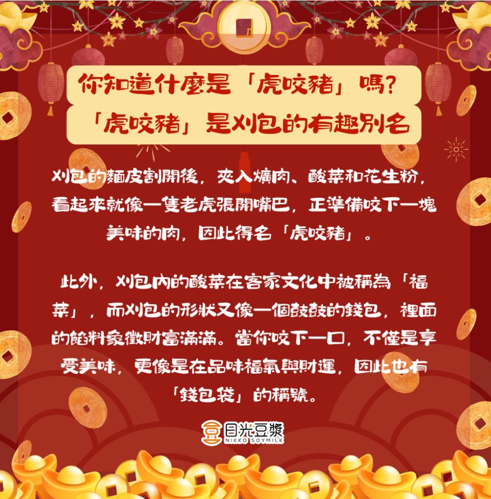 你知道什麼是虎咬豬嗎?虎咬豬是刈包的有趣別名，刈包的麵皮割開後,夾入爌肉、酸菜和花生粉,看起來就像一隻老虎張開嘴巴,正準備咬下一塊，美味的肉,因此得名虎咬豬此外,刈包内的酸菜在客家文化中被稱為福，菜,而刈包的形狀又像一個鼓鼓的錢包,裡面，的餡料象徵財