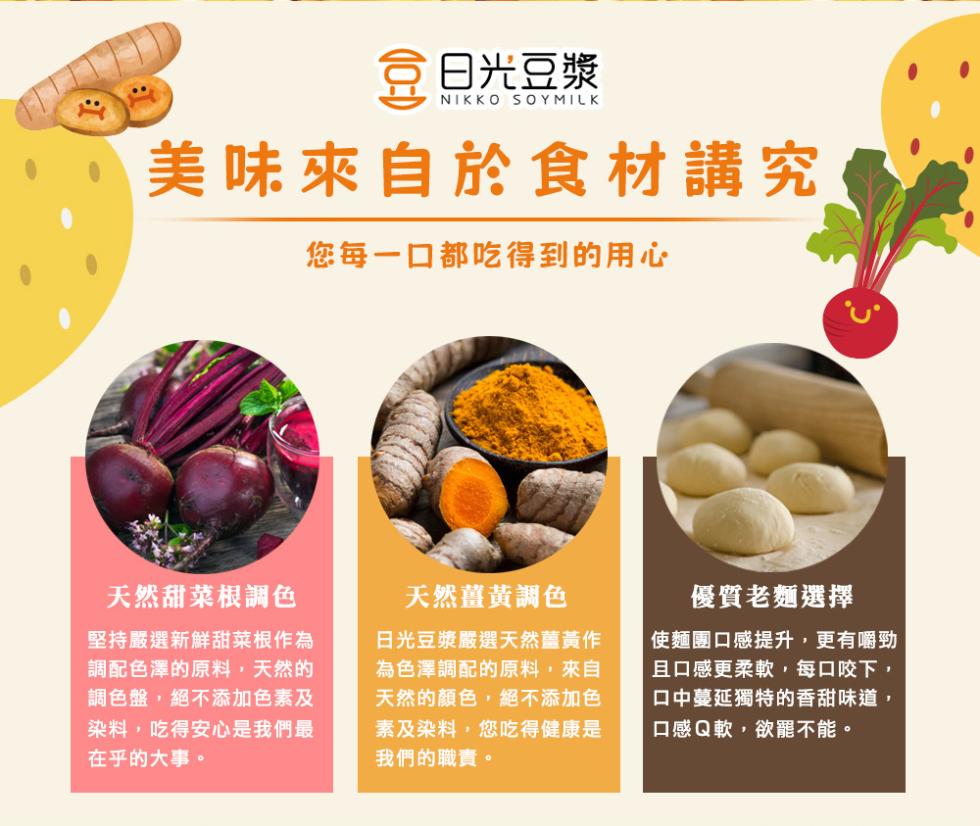 豆 日光豆漿，美味來自於食材講究，您每一口都吃得到的用心，天然甜菜根調色，堅持嚴選新鮮甜菜根作為，調配色澤的原料,天然的，調色盤,絕不添加色素及，染料,吃得安心是我們最，在乎的大事。天然薑黃調色，日光豆漿嚴選天然薑黃作，為色澤調配的原料,來自，天然的