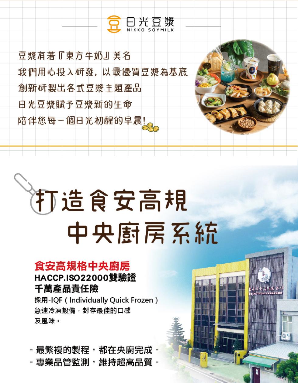 日光豆漿，豆漿有著東方牛奶美名，我們用心投入研發,以最優質豆漿為基底，創新研製出各式豆漿主題產品，日光豆漿賦予豆漿新的生命，陪伴您每一個日光初醒的早晨!(打造食安高規，中央廚房系統，食安高規格中央廚房，HACCP.ISO 22000雙驗證，千萬產品責