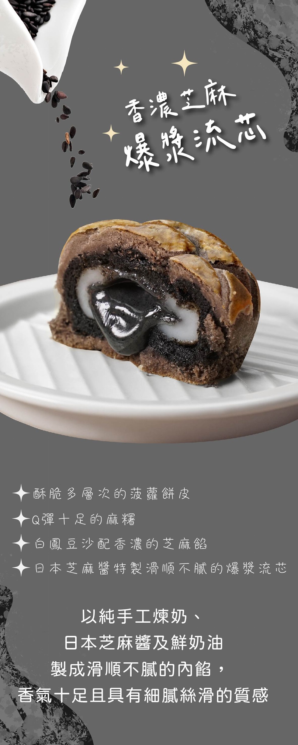 香濃工麻，爆康沃芯，酥脆多層次的菠蘿餅皮，Q彈十足的麻糬，白鳳豆沙配香濃的芝麻餡，日本芝麻醬特製滑順不膩的爆漿流芯，以純手工煉奶、日本芝麻醬及鮮奶油，製成滑順不膩的內餡,香氣十足且具有細膩絲滑的質感。