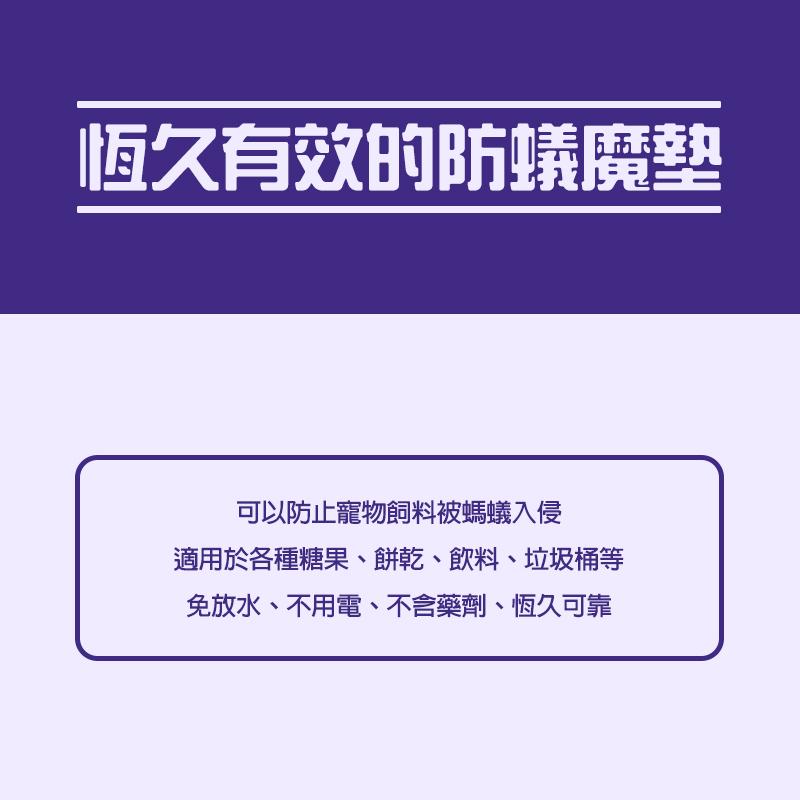 恆久有效的防蟻魔墊，可以防止寵物飼料被螞蟻入侵，適用於各種糖果、餅乾、飲料、垃圾桶等，免放水、不用電、不含藥劑、恆久可靠。