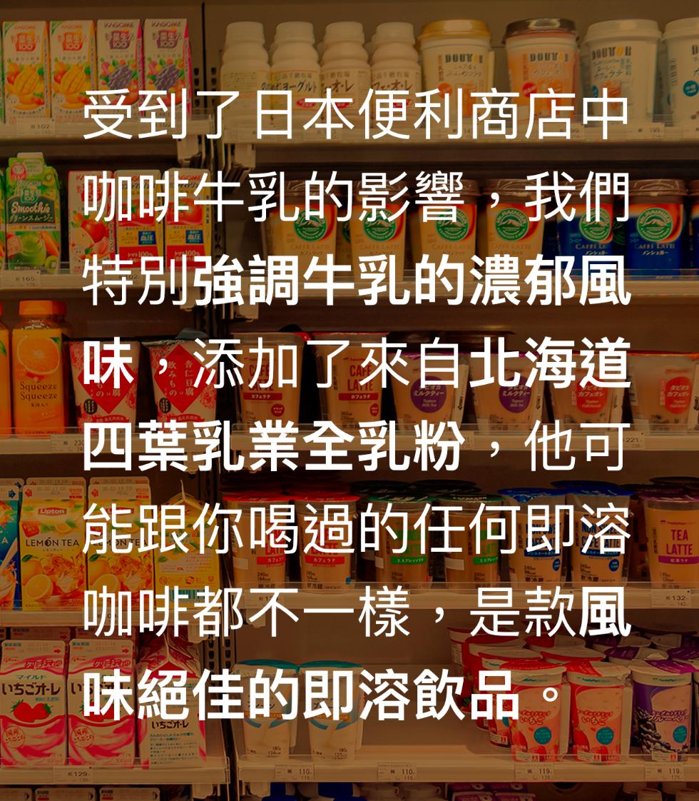 受到了日本便利商店中，グリーンスムージェ，咖啡牛乳的影響,我們，特別強調牛乳的濃郁風，味,添加了來自北海道，いちごオレい，四葉乳業全乳粉,他可，全时就可，能跟你喝過的任何即溶，有清班。咖啡都不一樣,是款風，味絕佳的即溶飲品。いちごオレ。