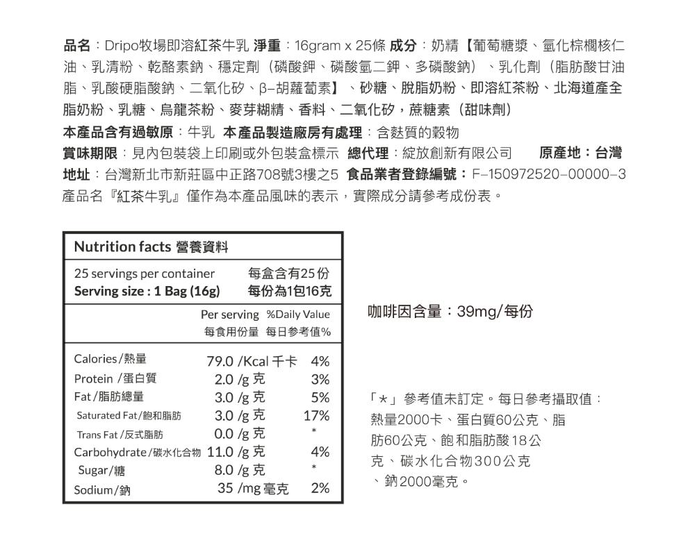 品名:Dripo牧場即溶紅茶牛乳 淨重:16gram x 25條 成分:奶精【葡萄糖漿、氫化棕櫚核仁，油、乳清粉、乾酪素鈉、穩定劑(磷酸鉀、磷酸氫二鉀、多磷酸鈉) 、乳化劑(脂肪酸甘油，脂、乳酸硬脂酸鈉、二氧化矽、ß-胡蘿蔔素】、砂糖、脫脂奶粉、即溶