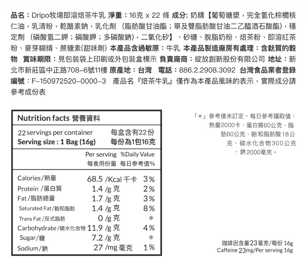 品名:Dripo牧場即溶焙茶牛乳 淨重:16克 x 22 條 成分: 奶精【葡萄糖漿,完全氫化棕櫚核，仁油,乳清粉,乾酪素鈉,乳化劑(脂肪酸甘油酯;單及雙脂肪酸甘油二乙醯酒石酸酯),穩，定劑 (磷酸氫二鉀;磷酸鉀;多磷酸鈉),二氧化矽】、砂糖、脫脂奶