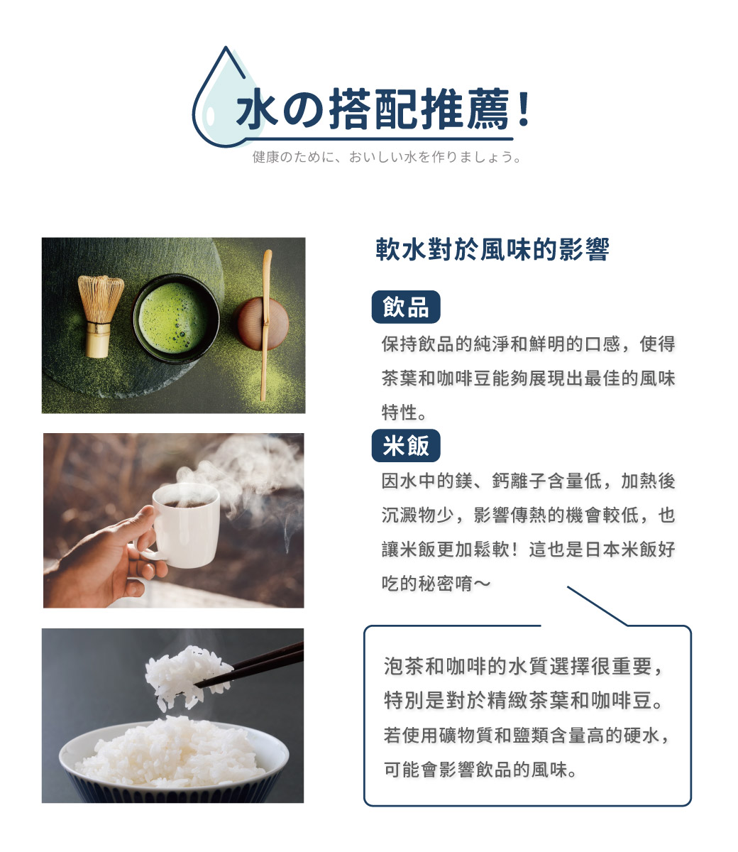 水の搭配推薦!健康のために、 おいしい水を作りましょう。軟水對於風味的影響，保持飲品的純淨和鮮明的口感,使得，茶葉和咖啡豆能夠展現出最佳的風味，特性。因水中的鎂、鈣離子含量低,加熱後，沉澱物少,影響傳熱的機會較低,也，讓米飯更加鬆軟!這也是日本米飯好