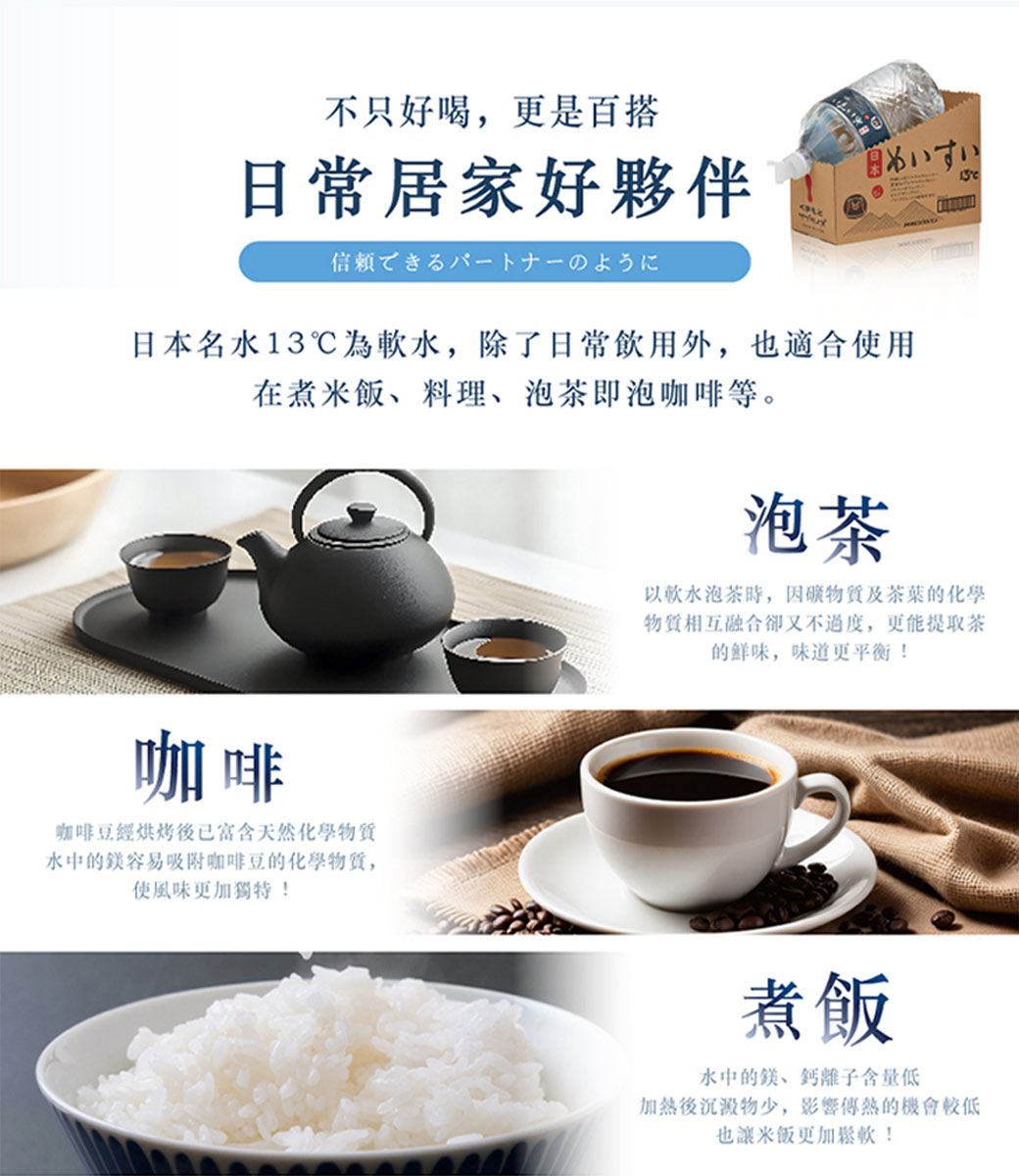 不只好喝,更是百搭，日常居家好夥伴，信頼できるパートナーのように，めいすい，日本名水13℃為軟水,除了日常飲用外,也適合使用，在煮米飯、料理、泡茶即泡咖啡等。以軟水泡茶時,因礦物質及茶葉的化學，物質相互融合卻又不過度,更能提取茶，的鲜味,味道更平衡!