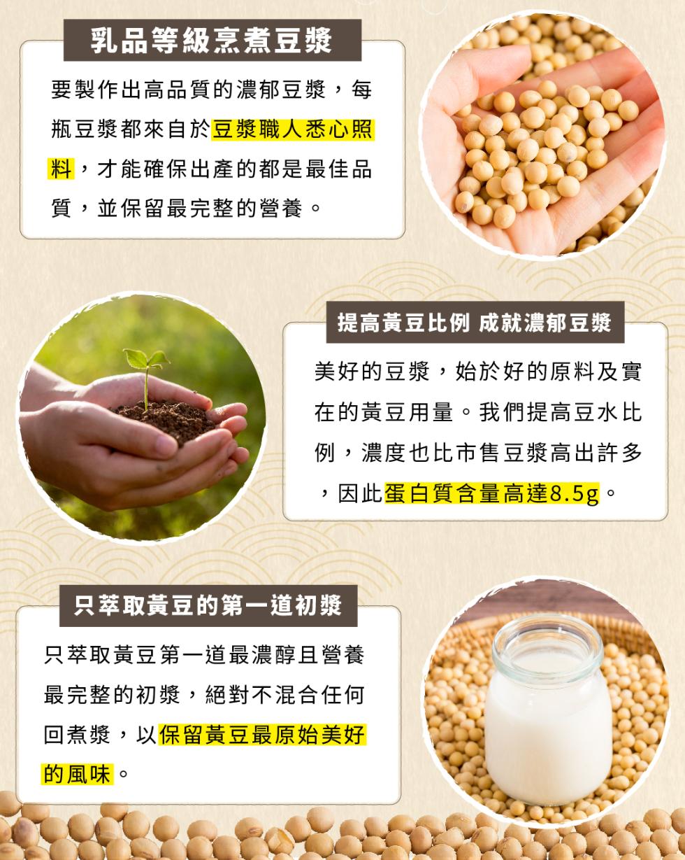 乳品等級烹煮豆漿，要製作出高品質的濃郁豆漿,每，瓶豆漿都來自於豆漿職人悉心照，料,才能確保出產的都是最佳品，質,並保留最完整的營養。提高黃豆比例成就濃郁豆漿，美好的豆漿,始於好的原料及實，在的黃豆用量。我們提高豆水比，例,濃度也比市售豆漿高出許多，因