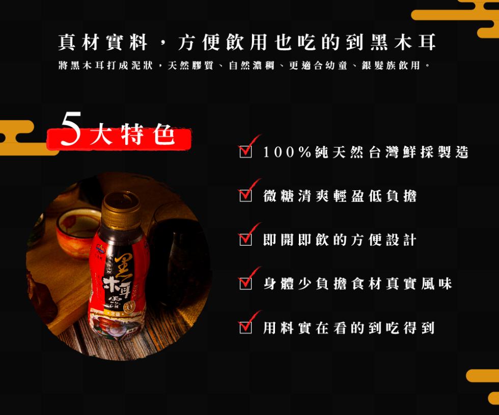 真材實料,方便飲用也吃的到黑木耳，將黑木耳打成泥狀,天然膠質、自然濃稠、更適合幼童、銀髮族飲用。元 5大特色，100%純天然台灣鮮採製造，微糖清爽輕盈低負擔，即開即飲的方便設計，身體少負擔食材真實風味，用料實在看的到吃得到。