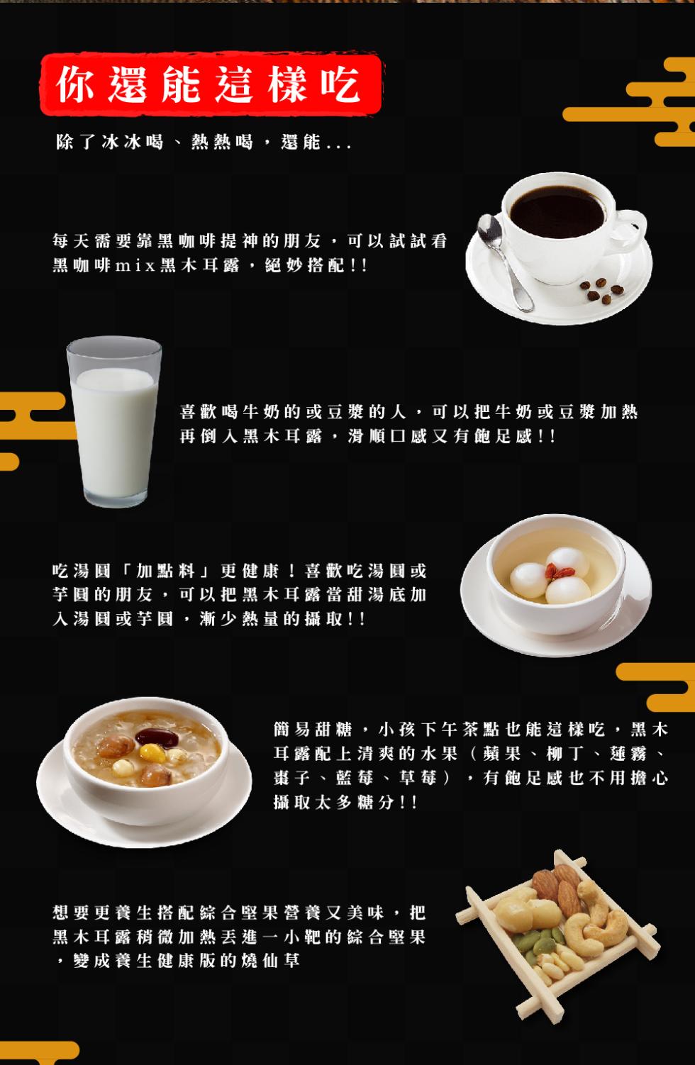 你還能這樣吃，除了冰冰喝、熱熱喝,還能...每天需要靠黑咖啡提神的朋友 可以試試看，黑咖啡mix黑木耳露,絕妙搭配!!喜歡喝牛奶的或豆漿的人,可以把牛奶或豆漿加熱，再倒入黑木耳露,滑順口感又有飽足感!!簡易甜糖,小孩下午茶點也能這樣吃,黑木，耳露配上