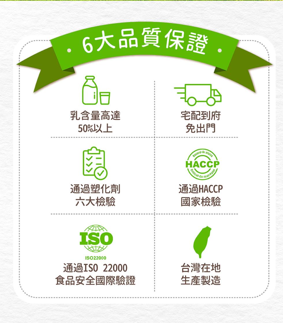 ·6大品質保證.乳含量高達，50%以上，通過塑化劑，六大檢驗，通過ISO 22000，食品安全國際驗證，宅配到府，免出門，通過HACCP，國家檢驗，台灣在地，生產製造。
