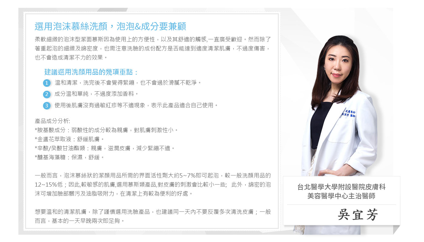 選用泡沫慕絲洗顏,泡泡&成分要兼顧，柔軟細緻的泡沫型潔面慕斯因為使用上的方便性,以及其舒適的觸感,一直廣受歡迎。然而除了，著重起泡的細緻及綿密度,也需注意洗臉的成份配方是否能達到適度清潔肌膚,不過度傷害,也不會造成清潔不力的效果。建議選用洗顏用品的幾