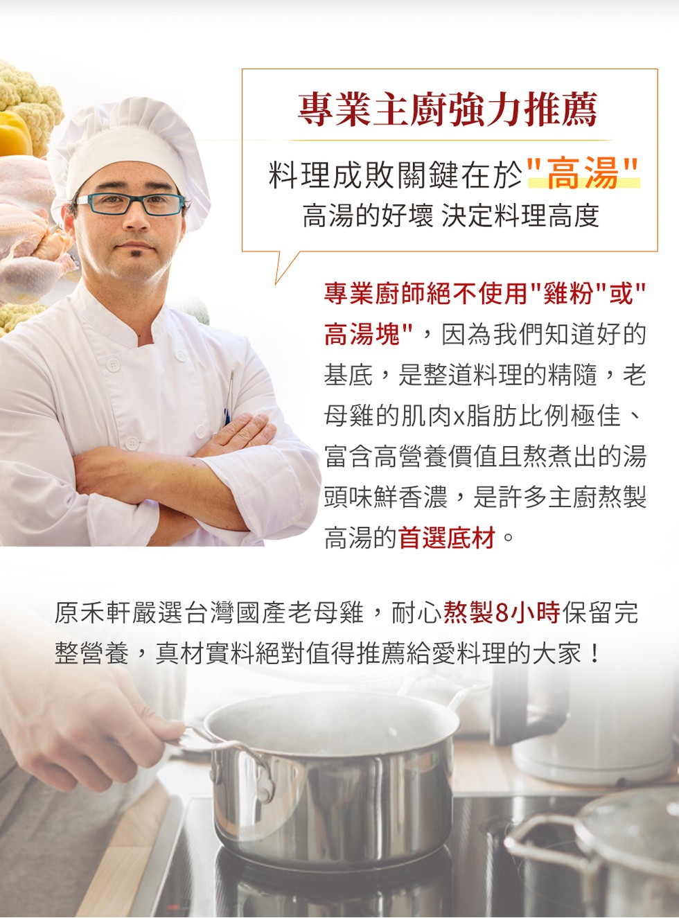 專業主廚強力推薦，料理成敗關鍵在於高湯，高湯的好壞 決定料理高度，專業廚師絕不使用雞粉或，高湯塊,因為我們知道好的，基底,是整道料理的精隨,老，母雞的肌肉x脂肪比例極佳、富含高營養價值且熬煮出的湯，頭味鮮香濃,是許多主廚熬製，高湯的首選底材。原禾軒嚴
