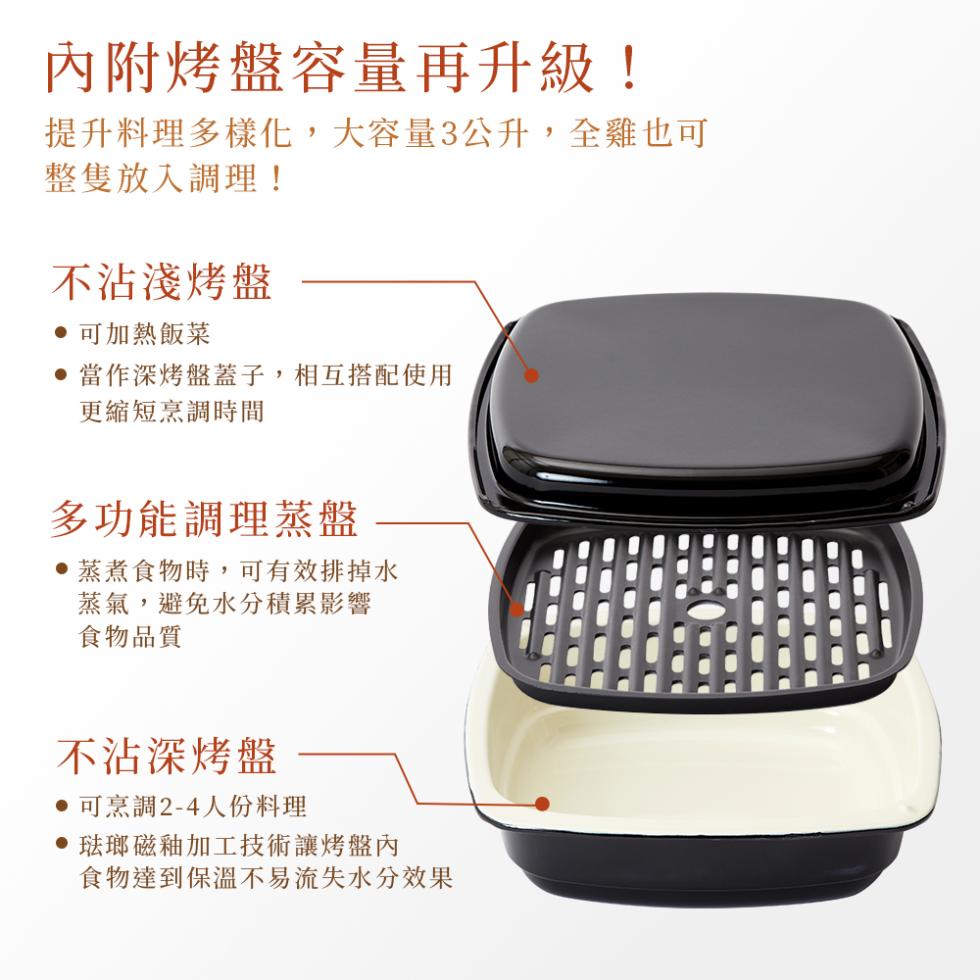 內附烤盤容量再升級!提升料理多樣化,大容量3公升,全雞也可，整隻放入調理!不沾淺烤盤，‧可加熱飯菜，●當作深烤盤蓋子,相互搭配使用，更縮短烹調時間，多功能調理蒸盤，‧蒸煮食物時,可有效排掉水，蒸氣,避免水分積累影響，食物品質，不沾深烤盤，‧可烹調2-