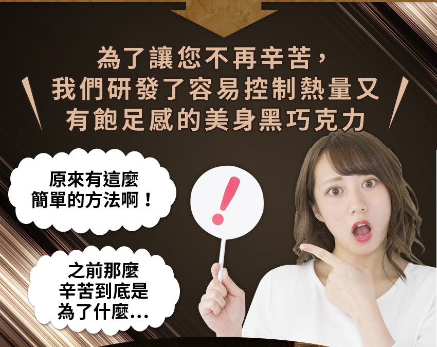 為了讓您不再辛苦,我們研發了容易控制熱量又，有飽足感的美身黑巧克力，原來有這麼，簡單的方法啊!之前那麼，辛苦到底是，為了什麼..。