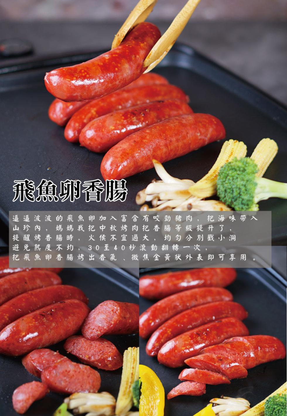 飛魚卵香腸，逼 逼 波 波 的飛魚卵加入 富含 有咬勁豬肉,把海味帶入，山珍內,媽 媽 我把 中秋烤肉把香腸等級提升了,提醒烤香腸時 火侯不宜過大,均匀分別戳小洞，避免熟度不均 30 至 40 秒 滾動翻轉一次,把飛魚卵香腸 烤 出 香氣、微焦金黃狀