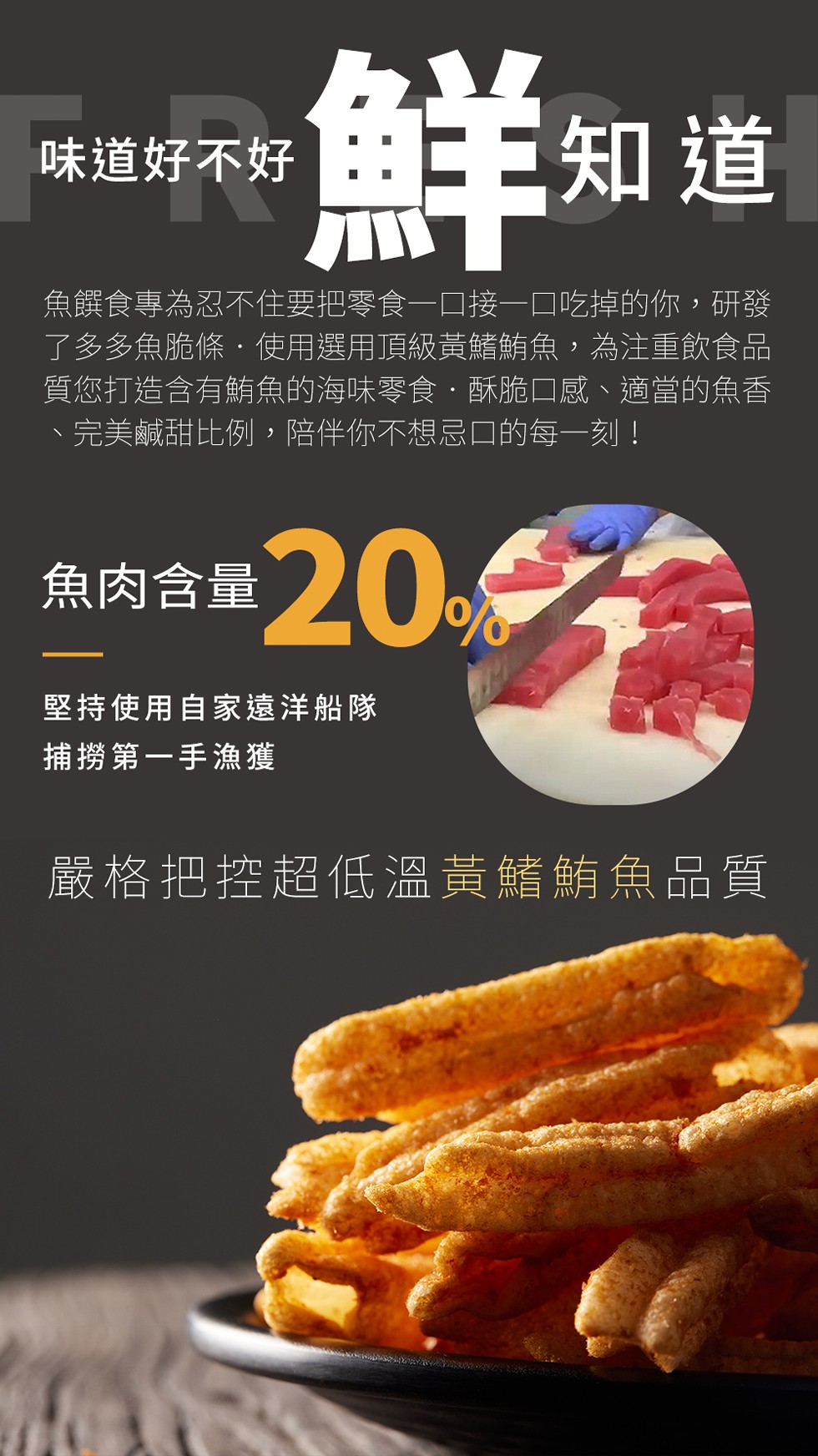 鮮知道，魚饌食專為忍不住要把零食一口接一口吃掉的你,研發，了多多魚脆條使用選用頂級黃鰭鮪魚,為注重飲食品，質您打造含有鮪魚的海味零食.酥脆口感、適當的魚香，完美鹹甜比例,陪伴你不想忌口的每一刻!味道好不好，魚肉含量200元，堅持使用自家遠洋船隊，捕撈