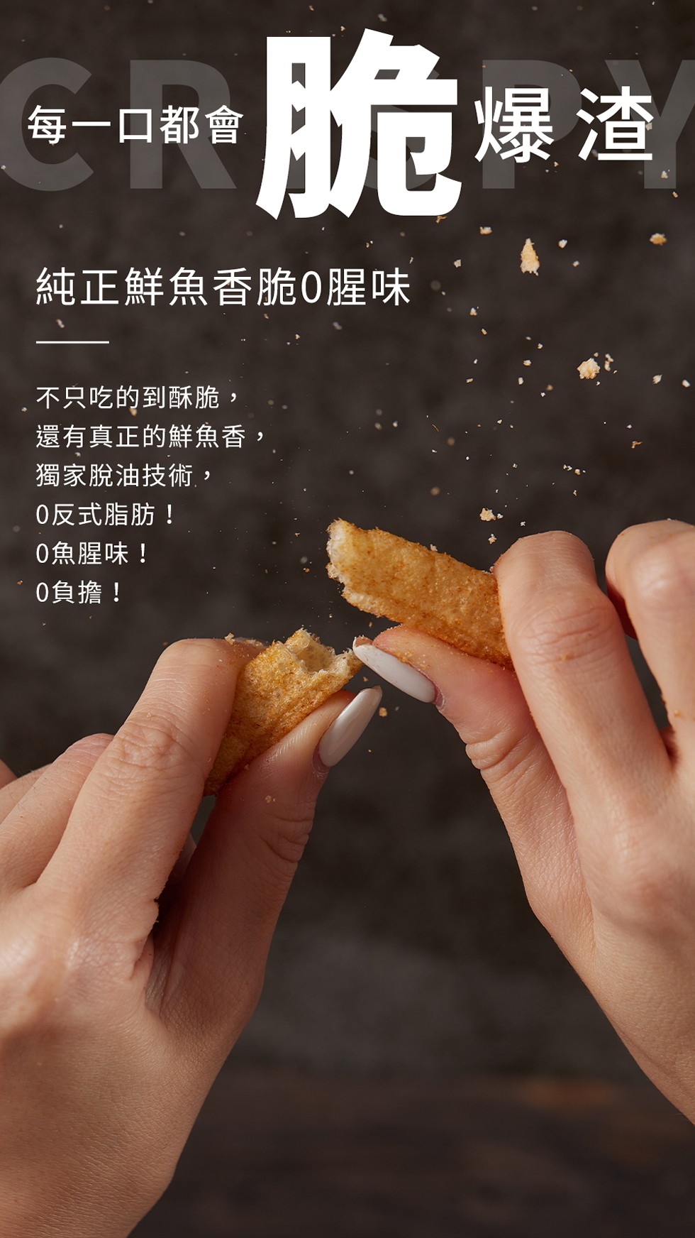每一口都會，脆爆渣，純正鮮魚香脆0腥味，不只吃的到酥脆,還有真正的鮮魚香,獨家脫油技術,0反式脂肪!0魚腥味!0負擔!。