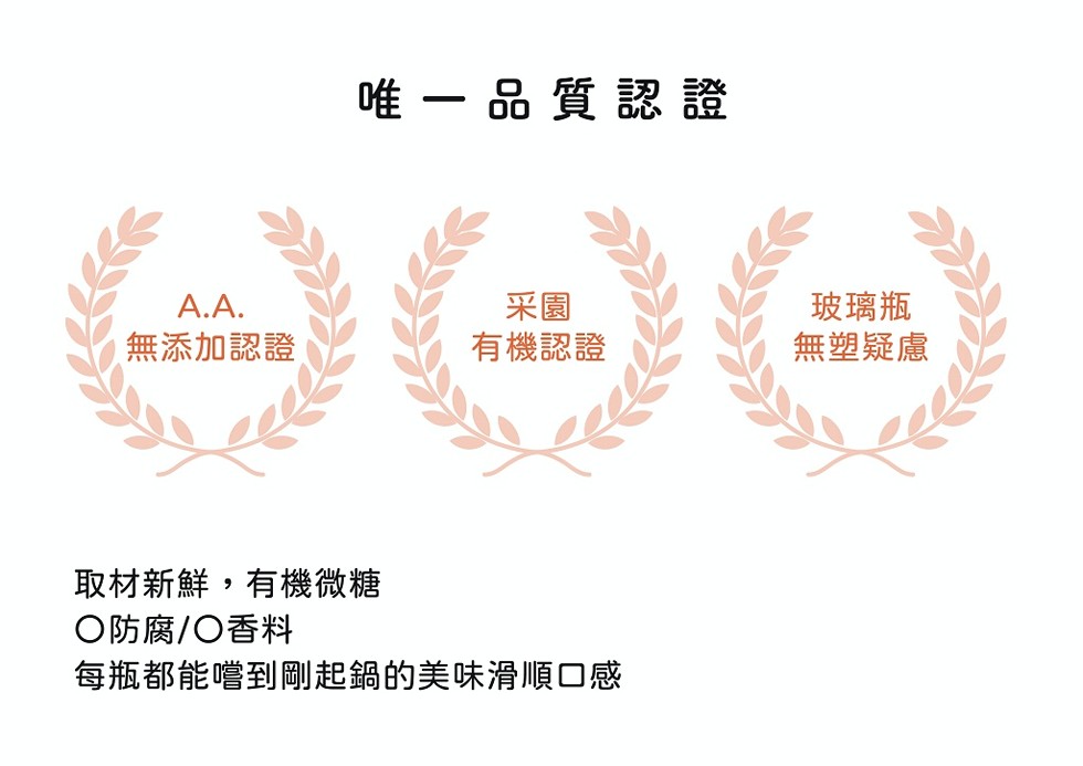 唯一品質認證，有機認證，玻璃瓶，無塑疑慮，無添加認證，取材新鮮,有機微糖，○防腐/○香料，每瓶都能嚐到剛起鍋的美味滑順口感。