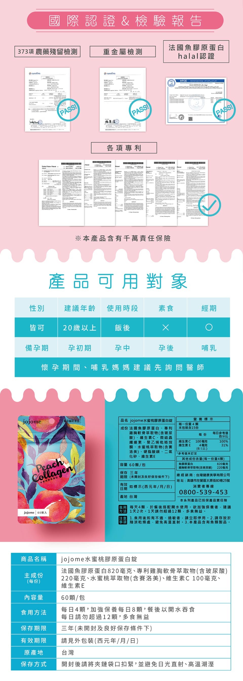 國際認證&檢驗報告，法國魚膠原蛋白，halal認證，373項農藥殘留檢測，重金屬檢測，各項專利，※本產品含有千萬責任保險，產品可用對象，建議年齡，使用時段，20歲以上，備孕期，孕初期，懷孕期間、哺乳媽媽建議先詢問醫師，美容輔助言品，品名 jojome