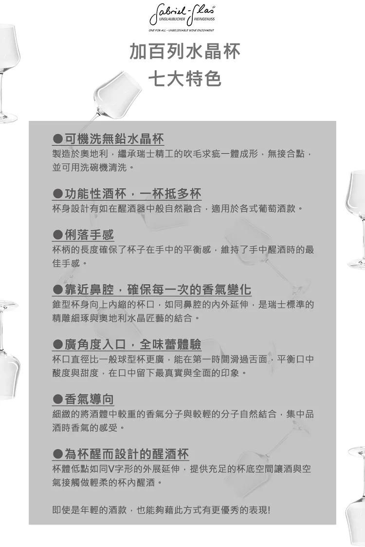 加百列水晶杯，七大特色，可機洗無鉛水晶杯，製造於奧地利,繼承瑞士精工的吹毛求疵一體成形,無接合點,並可用洗碗機清洗。功能性酒杯,一杯抵多杯，杯身設計有如在醒酒器中般自然融合,適用於各式葡萄酒款。●俐落手感，杯柄的長度確保了杯子在手中的平衡感,維持了手