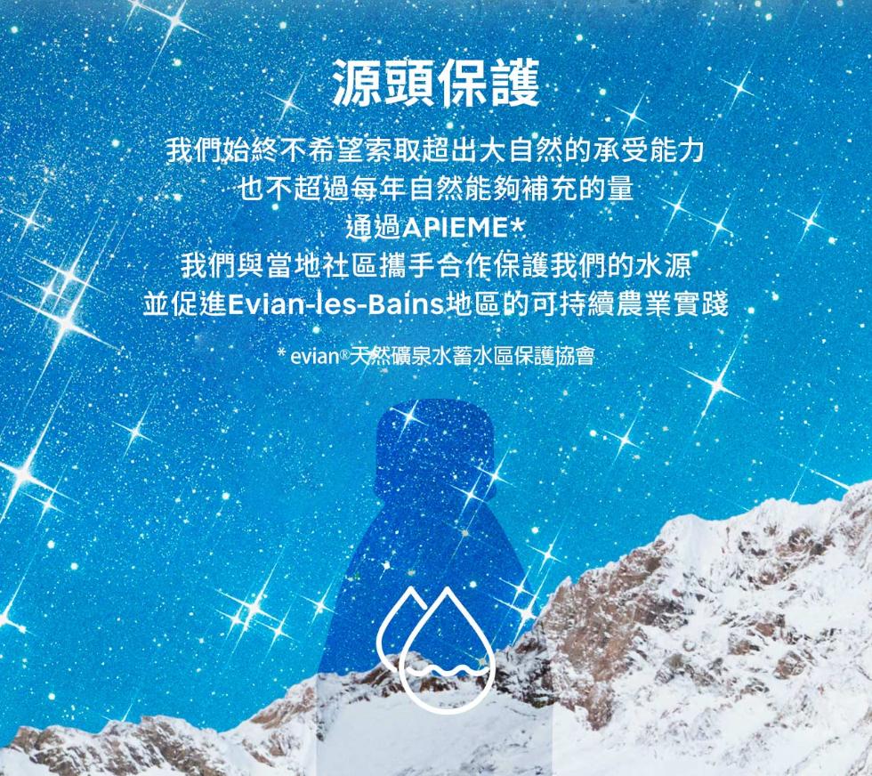 源頭保護，我們始終不希望索取超出大自然的承受能力，…也不超過每年自然能夠補充的量，通過APIEME，我們與當地社區攜手合作保護我們的水源，並促進Evian-les-Bains 地區的可持續農業實踐，evian® 天然礦泉水蓄水區保護協會。