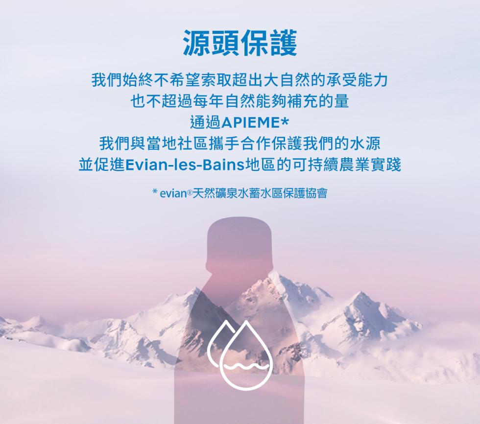 源頭保護，我們始終不希望索取超出大自然的承受能力，也不超過每年自然能夠補充的量，通過APIEME，我們與當地社區攜手合作保護我們的水源，並促進Evian-les-Bains地區的可持續農業實踐，evian ® 天然礦泉水蓄水區保護協會。