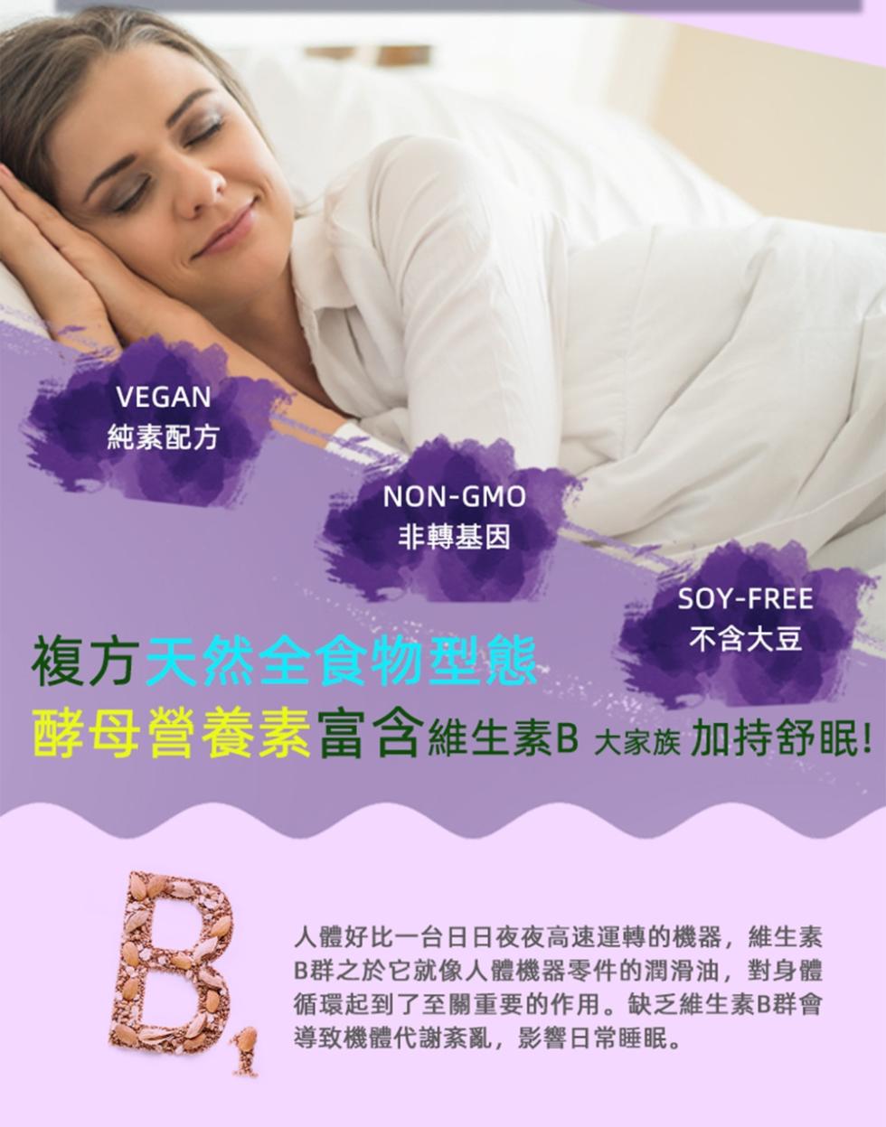 純素配方，非轉基因，不含大豆，複方天然全食物型態，酵母營養素富含維生素B大家族 加持舒眠!人體好比一台日日夜夜高速運轉的機器,維生素，B群之於它就像人體機器零件的潤滑油,對身體，循環起到了至關重要的作用。缺乏維生素B群會，導致機體代謝紊亂,影響日常睡