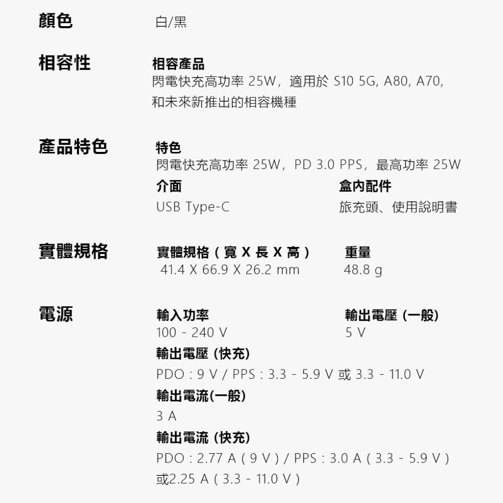 相容性,產品特色,實體規格,白/黑,相容產品,閃電快充高功率 25W,適用於S10 5G, A80, A70,和未來新推出的相容機種,閃電快充高功率 25W,PD 3.0 PPS,最高功率 25W,盒內配件,旅充頭、使用說明書,實體規格(寬X長X高)