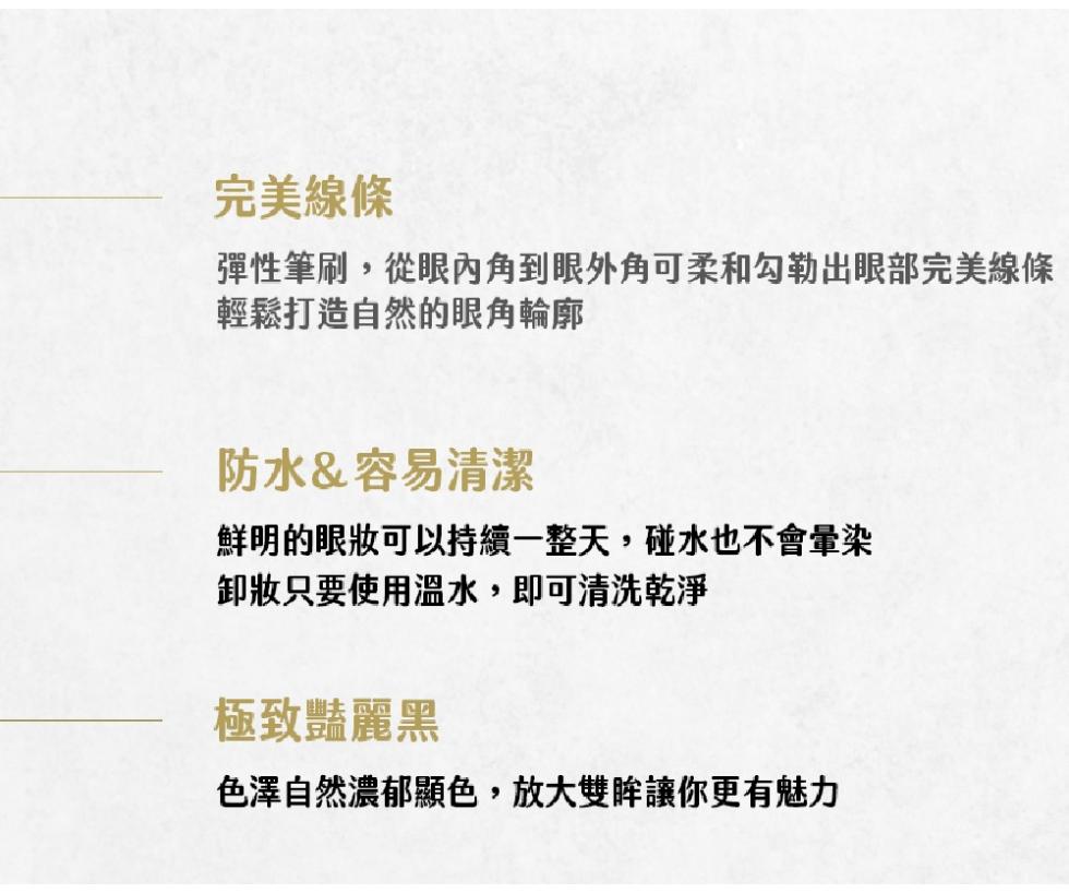 完美線條，彈性筆刷,從眼內角到眼外角可柔和勾勒出眼部完美線條，輕鬆打造自然的眼角輪廓，防水&容易清潔，鮮明的眼妝可以持續一整天,碰水也不會暈染，卸妝只要使用溫水,即可清洗乾淨，極致豔麗黑，色澤自然濃郁顯色,放大雙眸讓你更有魅力。