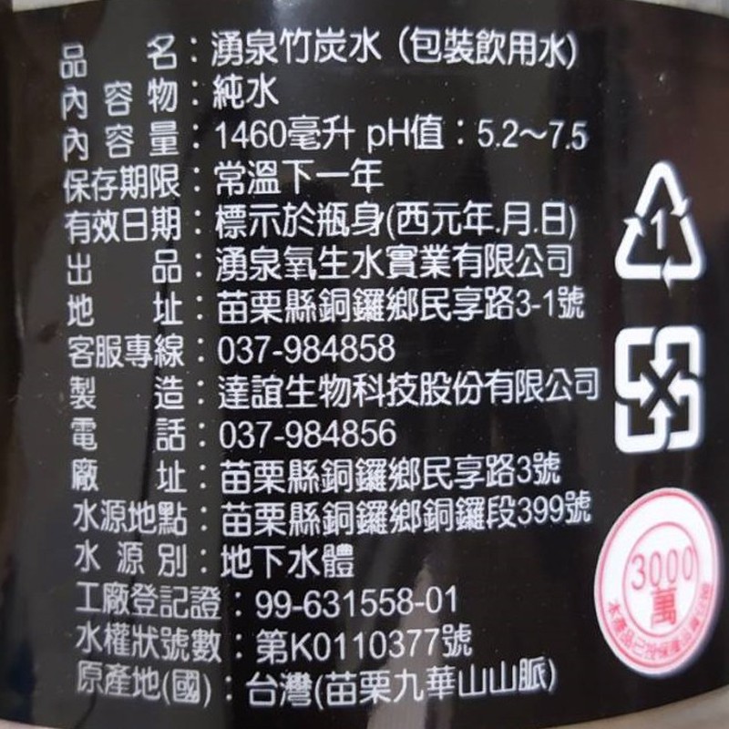 品 名:湧泉竹炭水(包裝飲用水)，內容物:純水，內容量:1460毫升 pH值: 5.2~75，保存期限:常溫下一年，有效日期:標示於瓶身(西元年,月.日)，品:湧泉氧生水實業有限公司，址:苗栗縣銅鑼鄉民享路3-1號，客服專線:037-984858，製