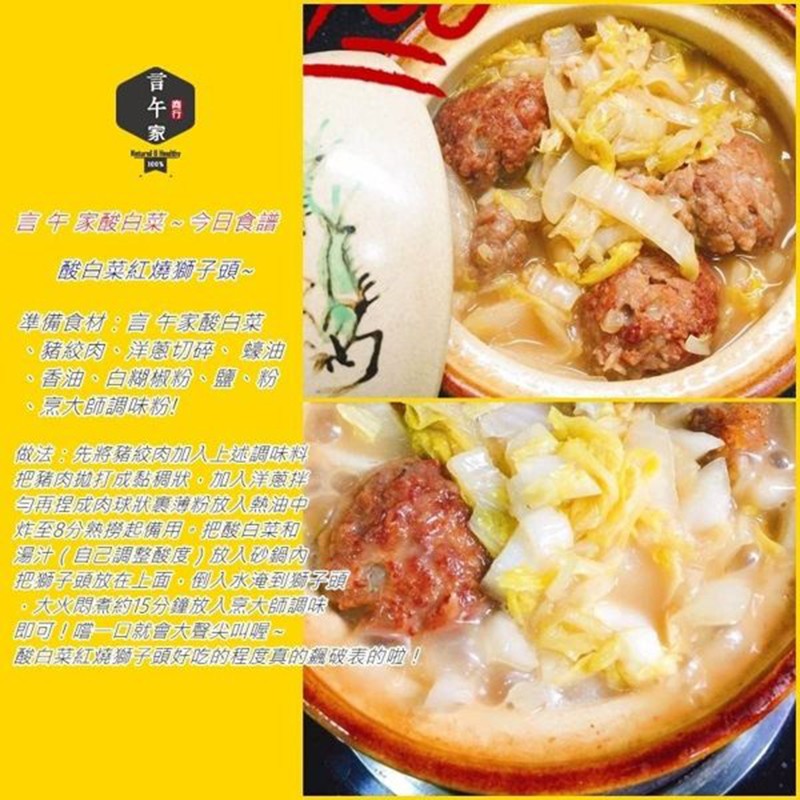 言午家酸白菜~今日食譜，酸白菜紅燒獅子頭~，準備食材:言午家酸白菜，豬紋肉、洋蔥切碎、蠔油，香油、白糊椒粉、 鹽、 粉，烹大師調味粉!做法:先將豬紋肉加入上述調味料，把豬肉拋打成黏稠狀。加入洋蔥拌，与再程成肉球狀裹薄粉放入熱油中，炸至8分熟撈起備用。