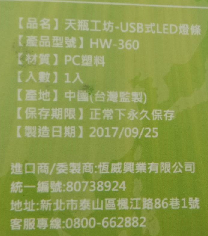 【品名】天瓶工坊-USB式LED燈條，【產品型號】HW-360，【材質】 PC塑料，【入數】 1入，【產地】中國(台灣監製)，【保存期限】正常下永久保存，【製造日期】2017/09/25，進口商/委製商:恆威興業有限公司，統一編號:80738924，