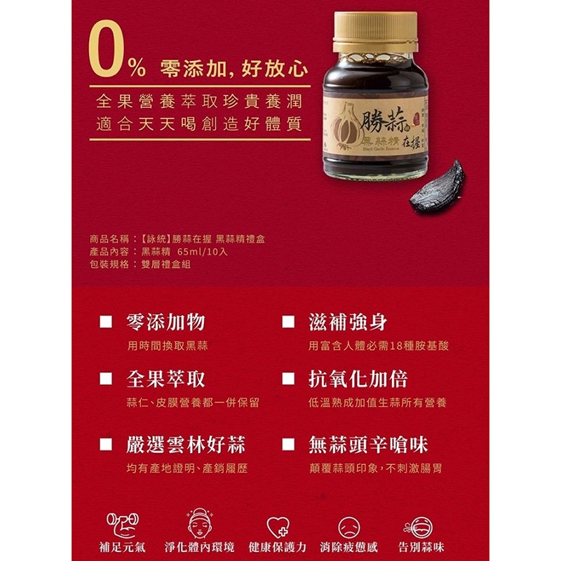 U%零添加, 好放心，全果營養萃取珍貴養潤，適合天天喝創造好體質，無蒜精在援，商品名稱:【詠統】勝蒜在握黑蒜精禮盒，產品內容:黑蒜精 65ml/10入，包裝規格:雙層禮盒組， 零添加物，■ 滋補強身，用時間換取黑蒜，用富含人體必需18種胺基酸，■ 全