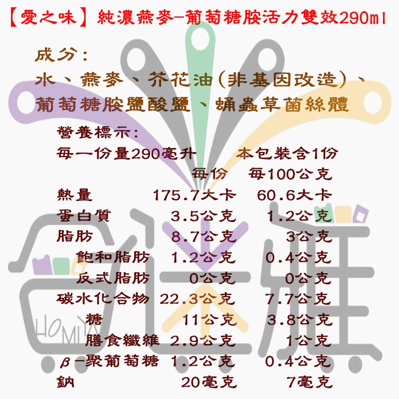 【愛之味】純濃燕麥-葡萄糖胺活力雙效290ml，成分:水、燕麥、芥花油(非基因改造)、葡萄糖胺鹽酸鹽、蛹蟲草菌絲體，營養標示:每一份量290毫升，蛋白質，本包裝含1份，每100公克，60.6大卡，1.2公克，3公克，0.4公克，0公克，7.7公克，3