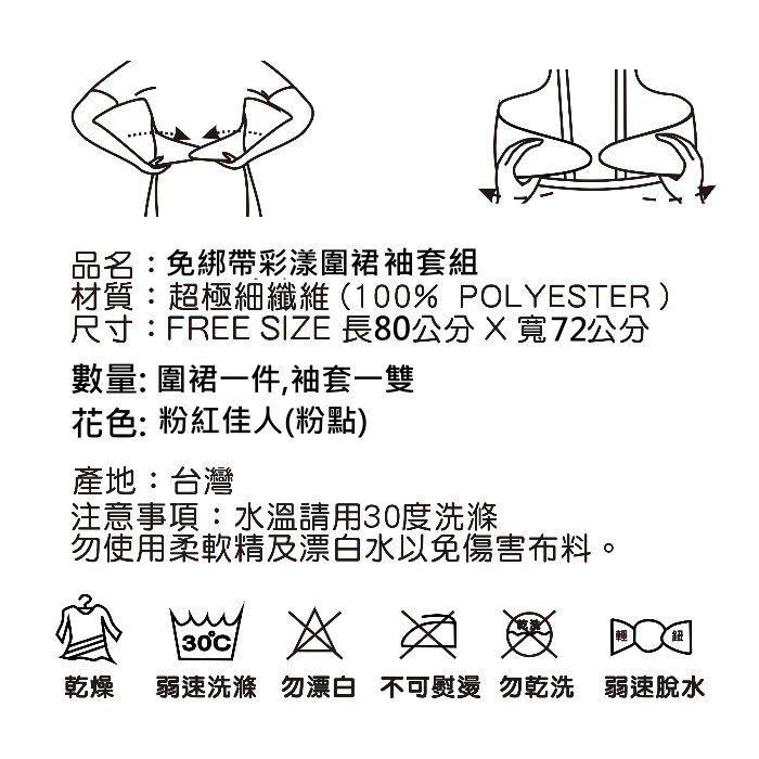 品名:免綁帶彩漾圍裙袖套組，材質:超極細纖維 (100% POLYESTER )，尺寸:FREE SIZE 長80公分X寬72公分，數量:圍裙一件,袖套一雙，花色:粉紅佳人(粉點)，產地:台灣，注意事項:水溫請用30度洗滌，勿使用柔軟精及漂白水以免傷