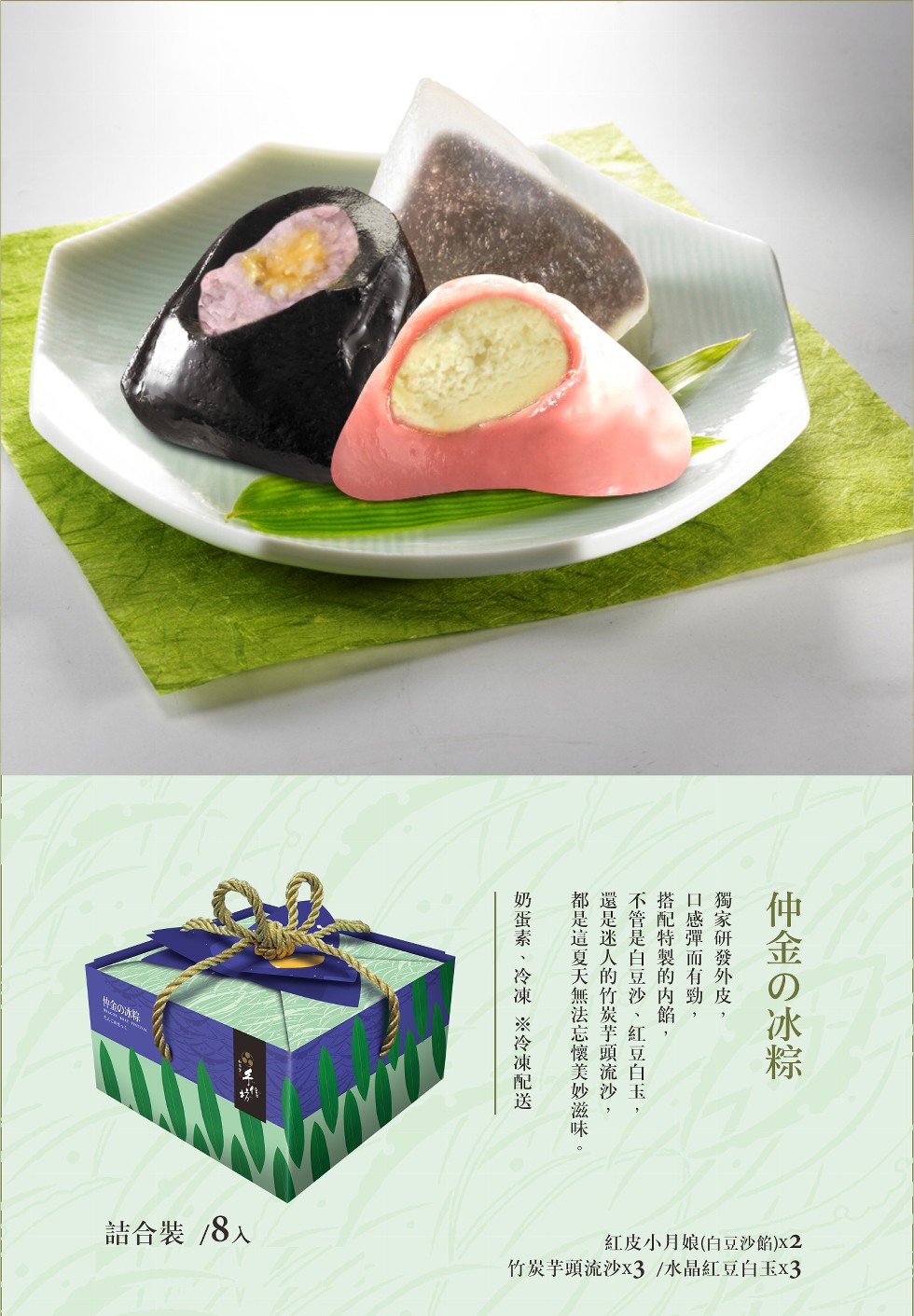 詰合裝/8人，紅皮小月娘(白豆沙餡)x2，竹炭芋頭流沙x3 /水晶紅豆白玉x3，仲金の冰粽獨家研發外皮,口感彈而有勁,搭配特製的内餡,不管是白豆沙 、紅豆白玉,還是迷人的竹炭芋頭流沙,都是這夏天無法忘懷美妙滋味。奶蛋素 、冷凍※冷凍配送一。