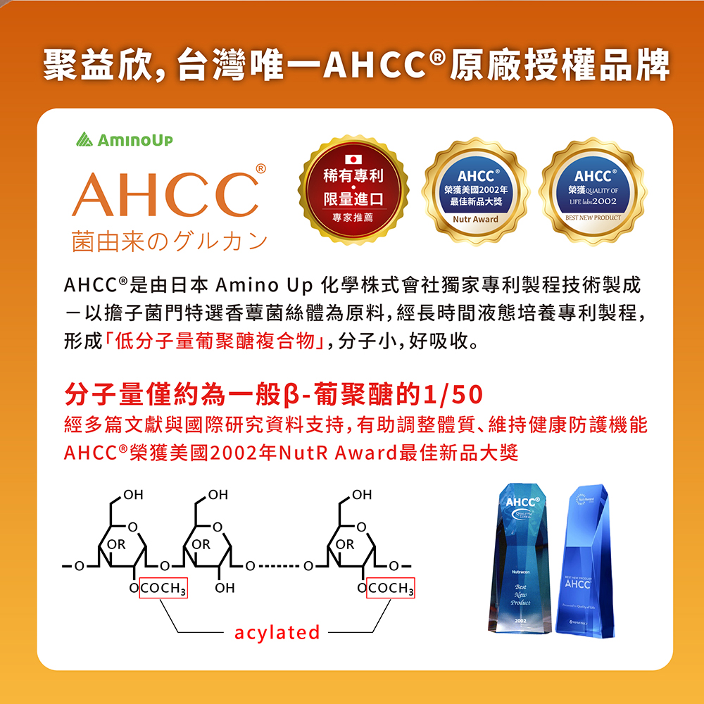 聚益欣,台灣唯一AHCC®原廠授權品牌，AHCC ®，稀有專利，AHCCⓇ，AHCC Ⓡ，限量進口，專家推薦，榮獲美國2002年，最佳新品大獎，榮獲QUALITY OF，菌由来のグルカン，AHCC®是由日本 Amino Up 化學株式會社獨家專利製程