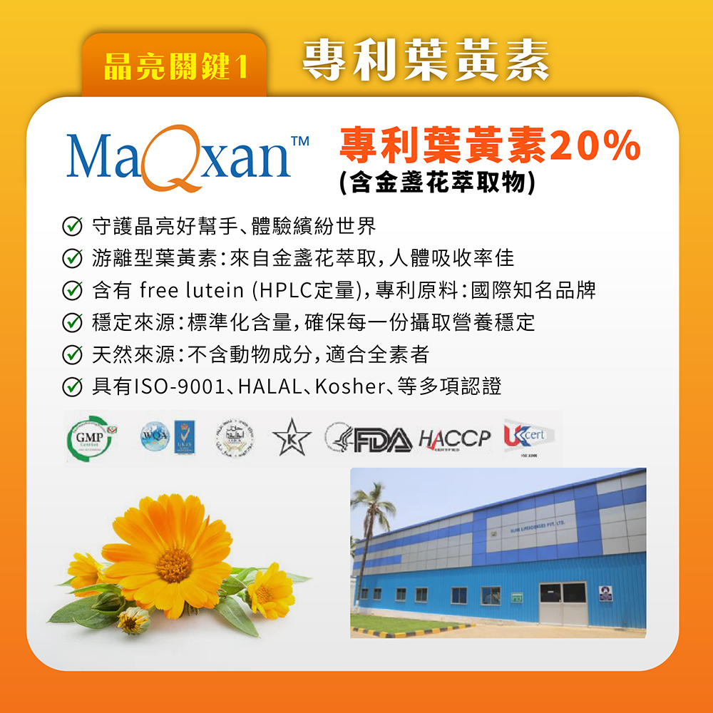 晶亮關鍵1,專利葉黃素,Maxan™ 專利葉黃素20%,(含金盞花萃取物),⊙ 守護晶亮好幫手、體驗繽紛世界,⊙ 游離型葉黃素:來自金盞花萃取,人體吸收率佳,① 含有 free lutein (HPLC定量),專利原料:國際知名品牌,⊙ 穩定來源:標