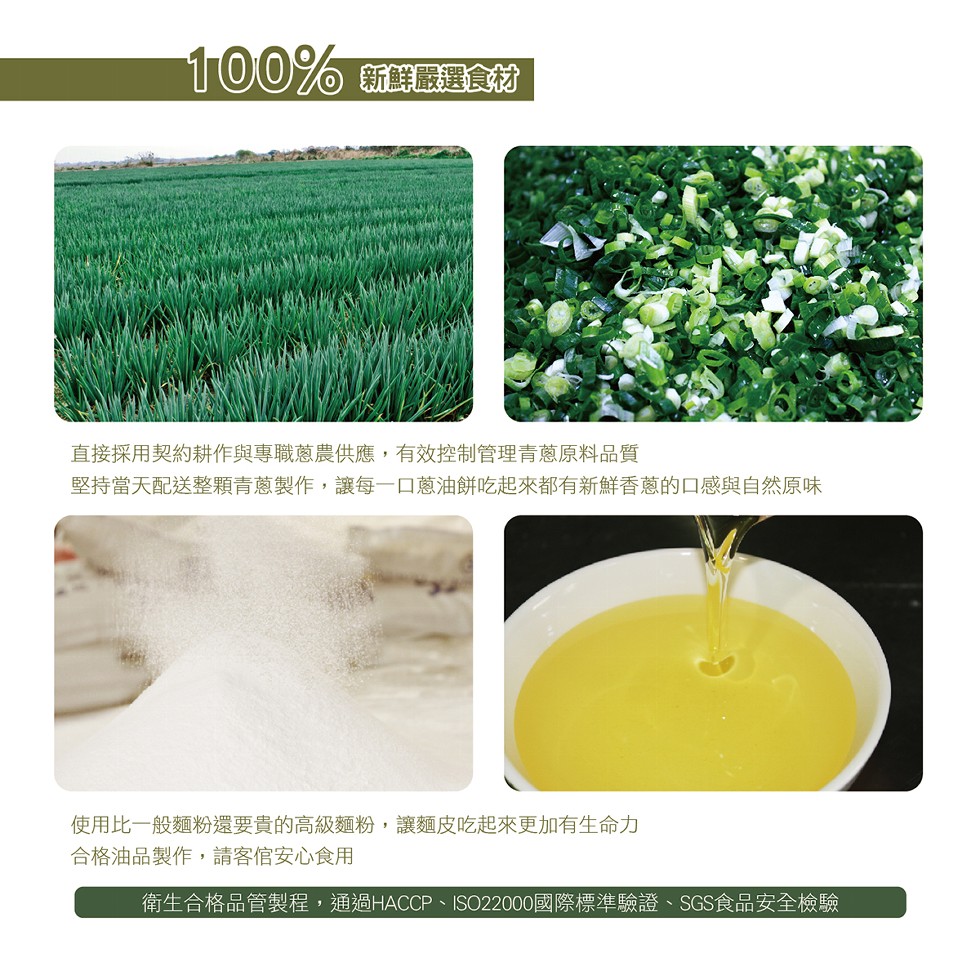 新鮮嚴選食材，直接採用契約耕作與專職蔥農供應,有效控制管理青蔥原料品質，堅持當天配送整顆青蔥製作,讓每一口蔥油餅吃起來都有新鮮香蔥的口感與自然原味，使用比一般麵粉還要貴的高級麵粉,讓麵皮吃起來更加有生命力，合格油品製作,請客官安心食用，衛生合格品管製