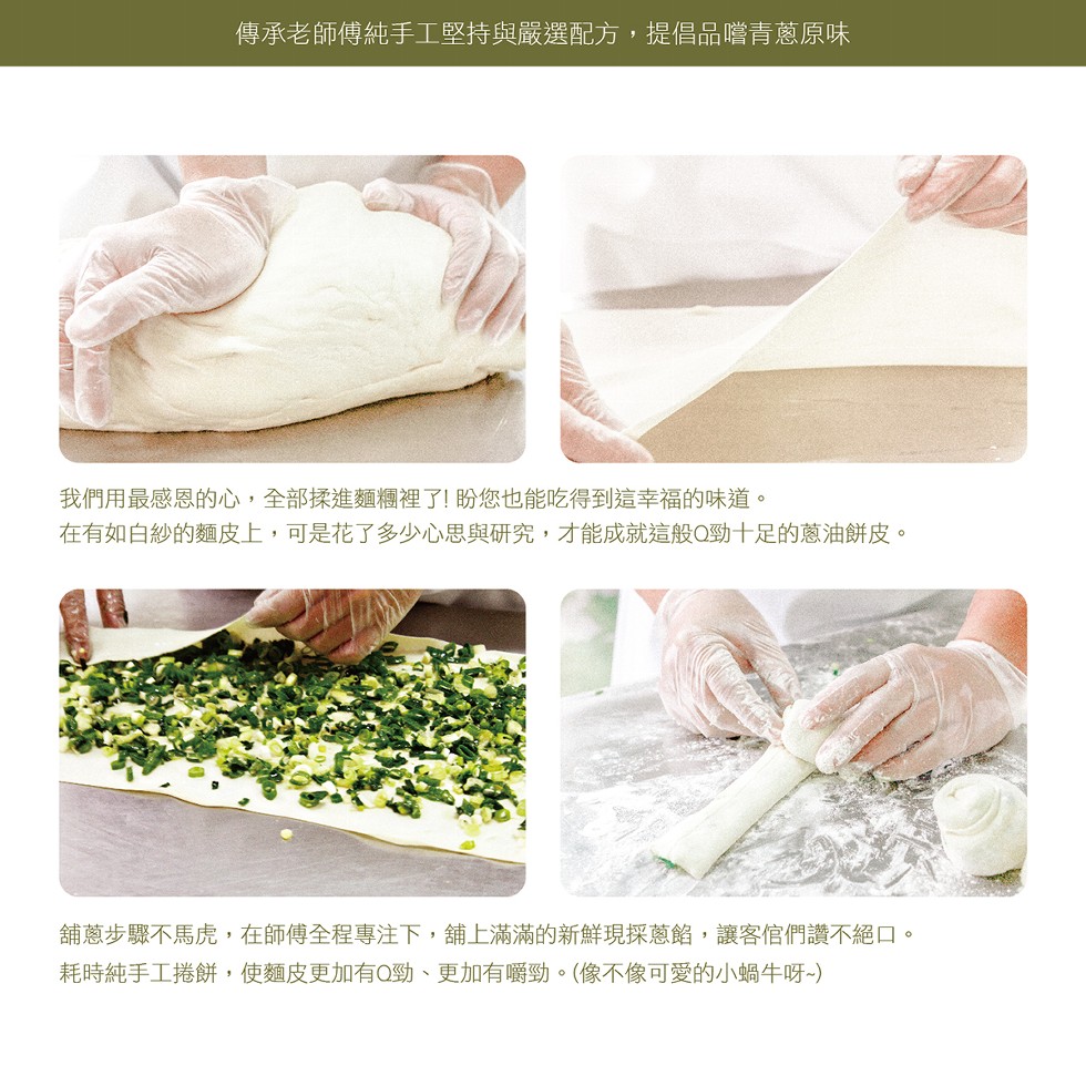 傳承老師傅純手工堅持與嚴選配方,提倡品嚐青蔥原味，我們用最感恩的心,全部揉進麵櫃裡了!盼您也能吃得到這幸福的味道。在有如白紗的麵皮上,可是花了多少心思與研究,才能成就這般Q勁十足的蔥油餅皮。舖蔥步驟不馬虎,在師傳全程專注下,舖上滿滿的新鮮現採蔥館,讓