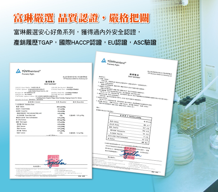 富琳嚴選 品質認證,嚴格把關,富琳嚴選安心好魚系列,獲得過內外安全認證,產銷履歷TGAP,國際HACCP認證,EU認證,ASC驗證,A TÜV Rheinland,A TÜVRheinland,檢測報告,祖大家能股份有限公司高雄實驗室,檢測報告,私善