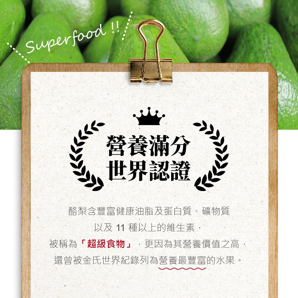營養滿分，世界認證，酪梨含豐富健康油脂及蛋白質、礦物質，以及 11 種以上的維生素,被稱為超級食物,更因為其營養價值高,還曾被金氏世界紀錄列為營養最豐富的水果。