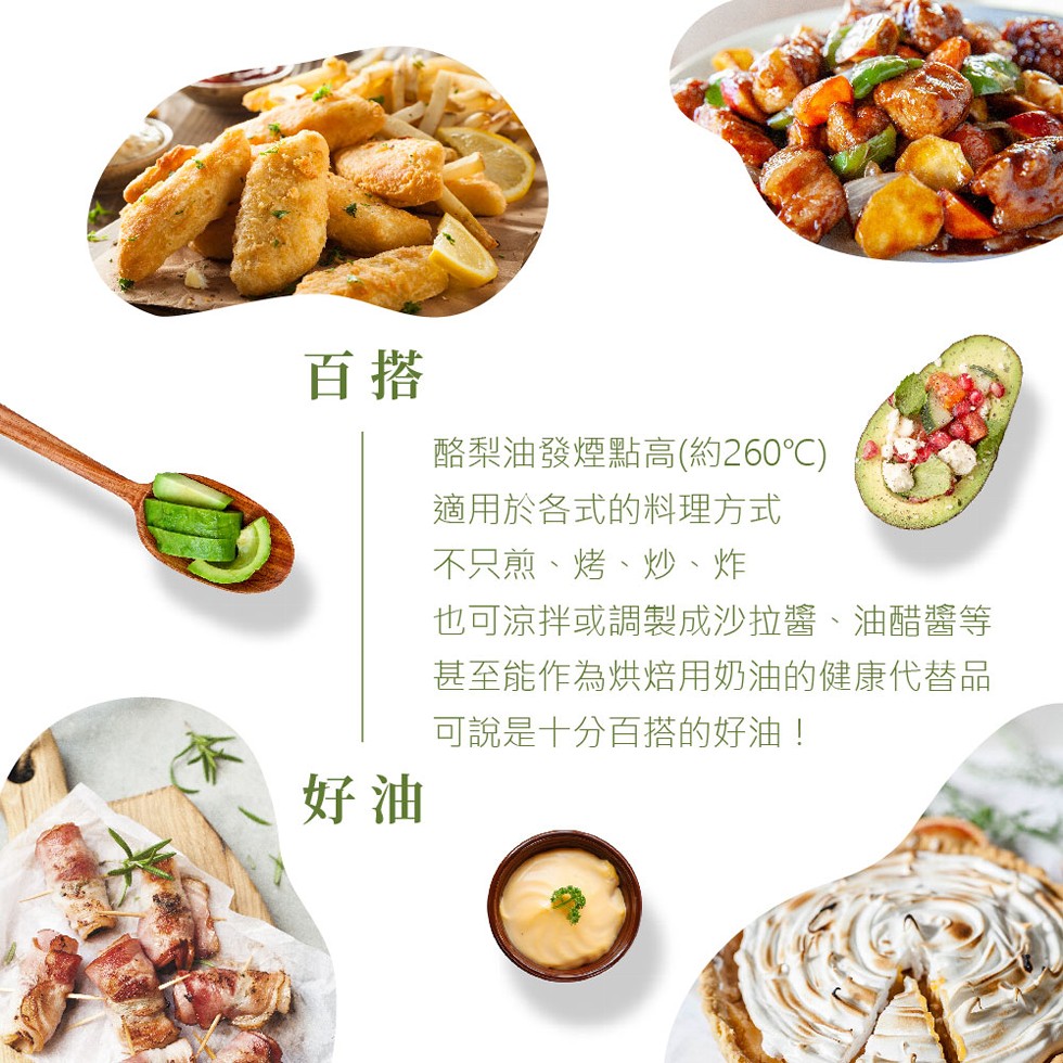 酪梨油發煙點高(約260℃)，適用於各式的料理方式，不只煎、烤、炒、炸，也可涼拌或調製成沙拉醬、油醋醬等，甚至能作為烘焙用奶油的健康代替品，可說是十分百搭的好油!。