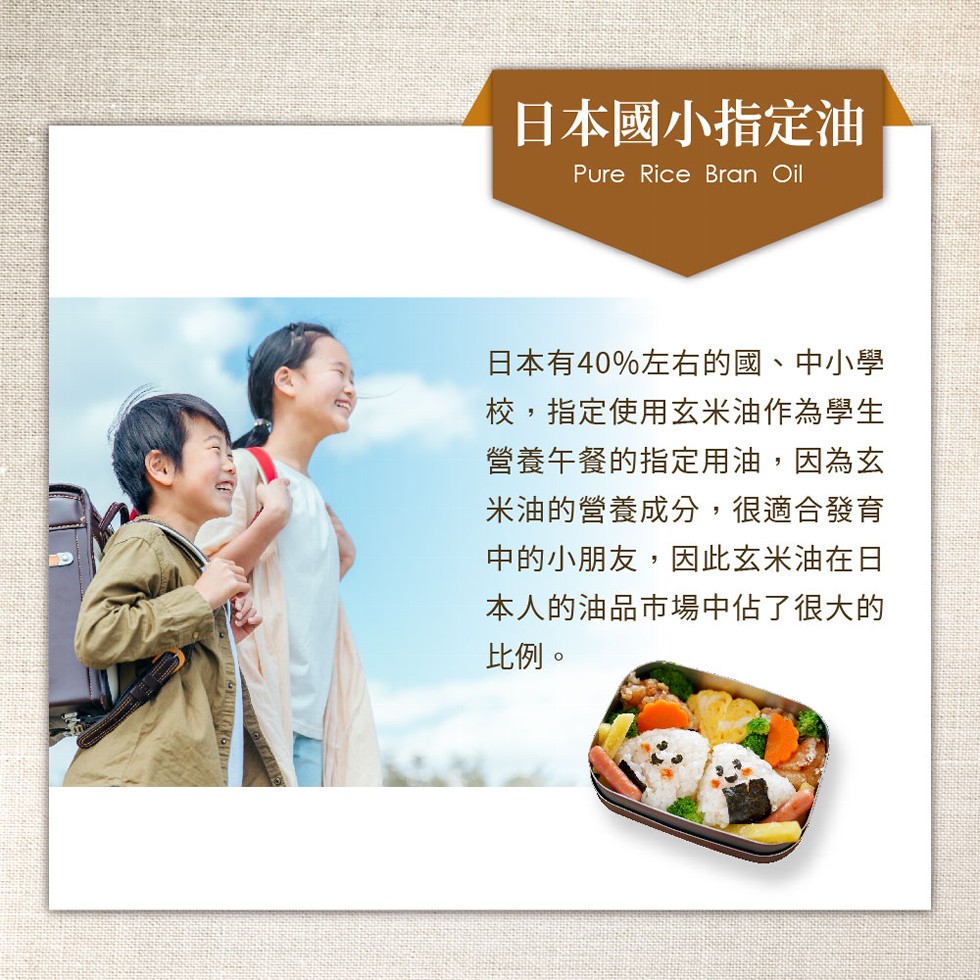 日本國小指定油，日本有40%左右的國、中小學，校,指定使用玄米油作為學生，營養午餐的指定用油,因為玄，米油的營養成分,很適合發育，中的小朋友,因此玄米油在日，本人的油品市場中佔了很大的，比例。