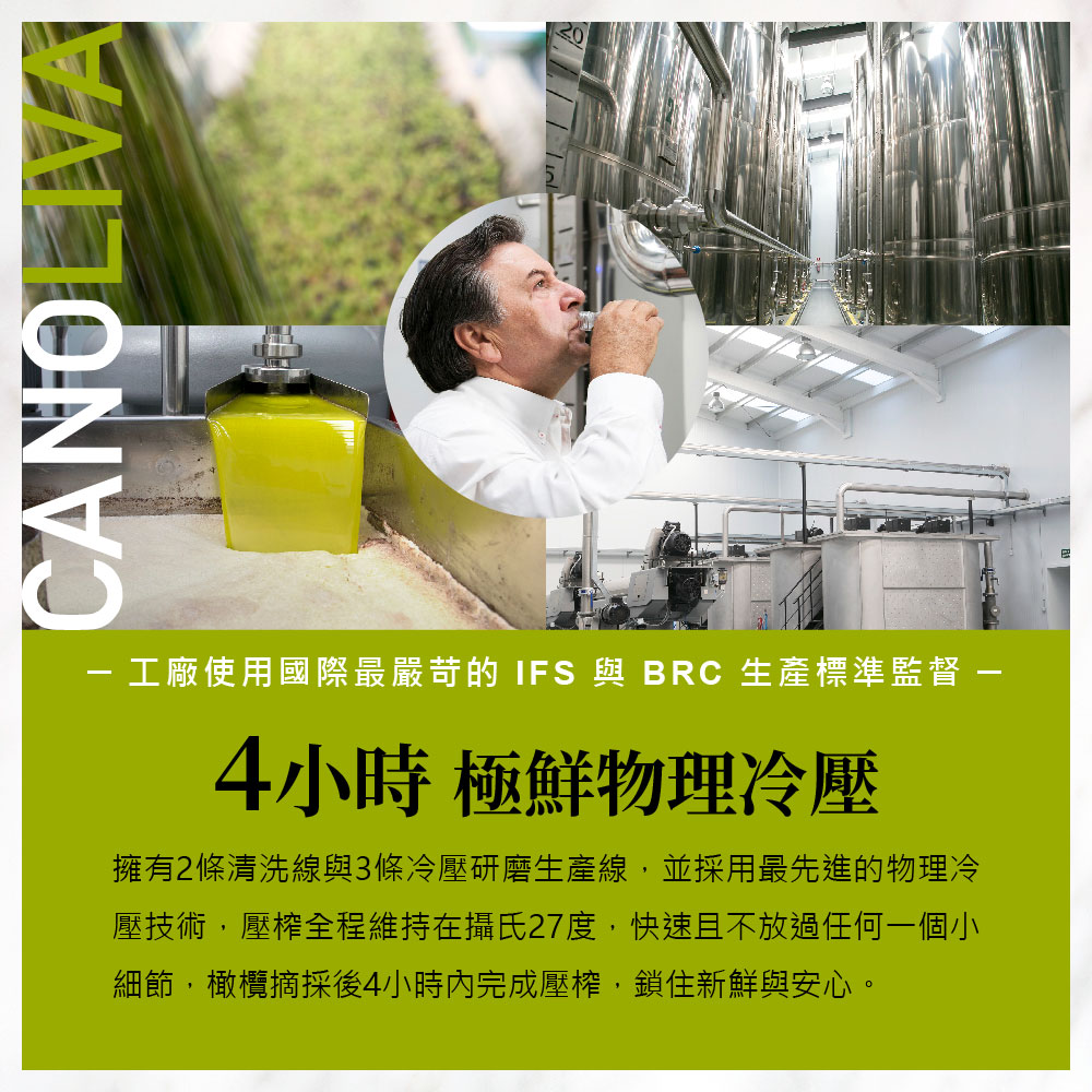 工廠使用國際最嚴苛的 IFS 與 BRC 生產標準監督 -4小時 極鮮物理冷壓,擁有2條清洗線與3條冷壓研磨生產線,並採用最先進的物理冷,壓技術,壓榨全程維持在攝氏27度,快速且不放過任何一個小,細節,橄欖摘採後4小時內完成壓榨,鎖住新鮮與安心。